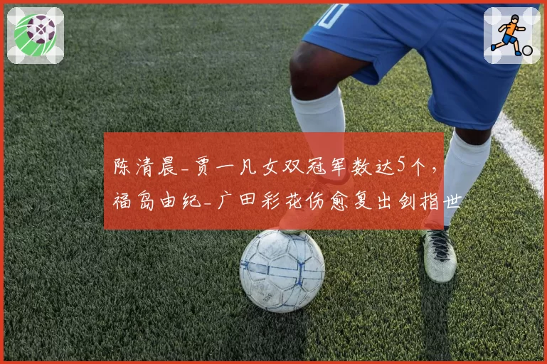 陈清晨_贾一凡女双冠军数达5个，福岛由纪_广田彩花伤愈复出剑指世锦赛