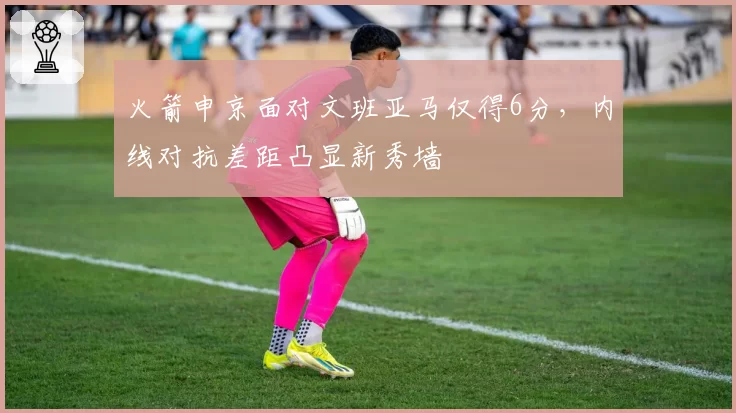 火箭申京面对文班亚马仅得6分，内线对抗差距凸显新秀墙