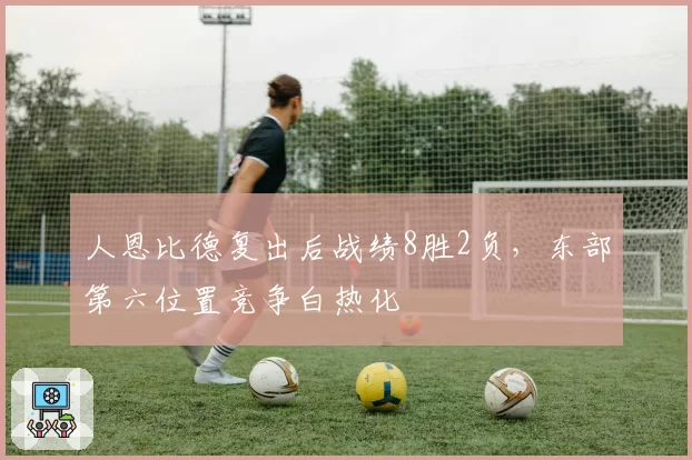 人恩比德复出后战绩8胜2负，东部第六位置竞争白热化