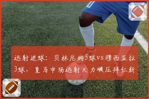 远射进球：贝林厄姆5球vs穆西亚拉3球，皇马中场远射火力碾压拜仁新星