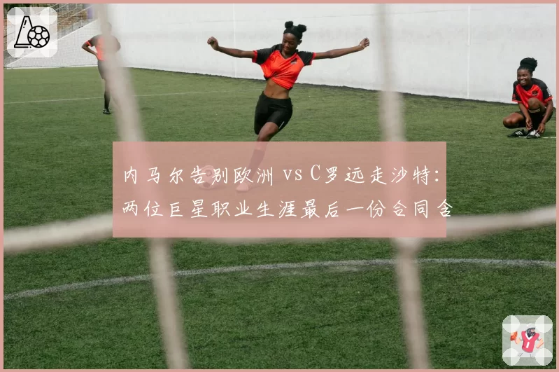 内马尔告别欧洲 vs C罗远走沙特:两位巨星职业生涯最后一份合同含金量对比