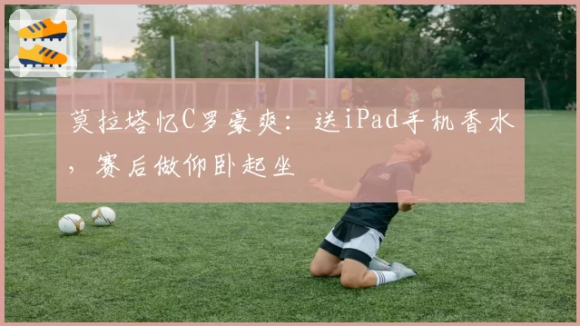 莫拉塔忆C罗豪爽:送iPad手机香水,赛后做仰卧起坐