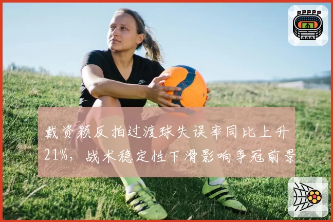 戴资颖反拍过渡球失误率同比上升21%,战术稳定性下滑影响争冠前景