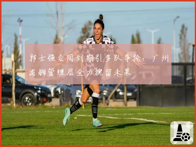 郭士强合同到期引多队争抢，广州龙狮管理层全力挽留未果
