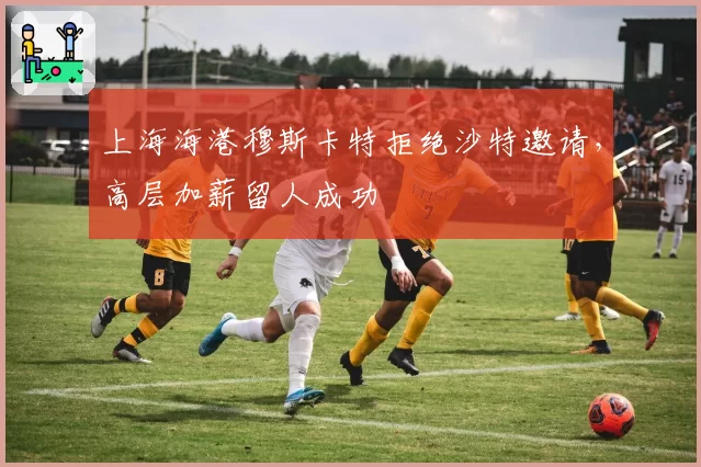 上海海港穆斯卡特拒绝沙特邀请，高层加薪留人成功