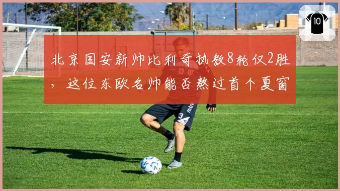 北京国安新帅比利奇执教8轮仅2胜,这位东欧名帅能否熬过首个夏窗?
