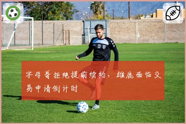 字母哥拒绝提前续约，雄鹿面临交易申请倒计时
