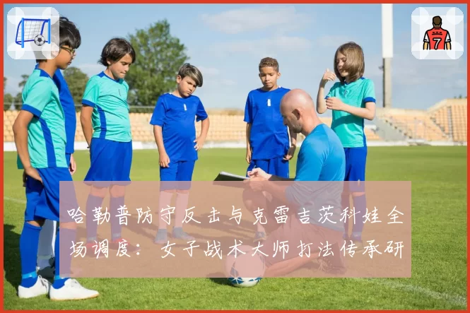 哈勒普防守反击与克雷吉茨科娃全场调度：女子战术大师打法传承研究