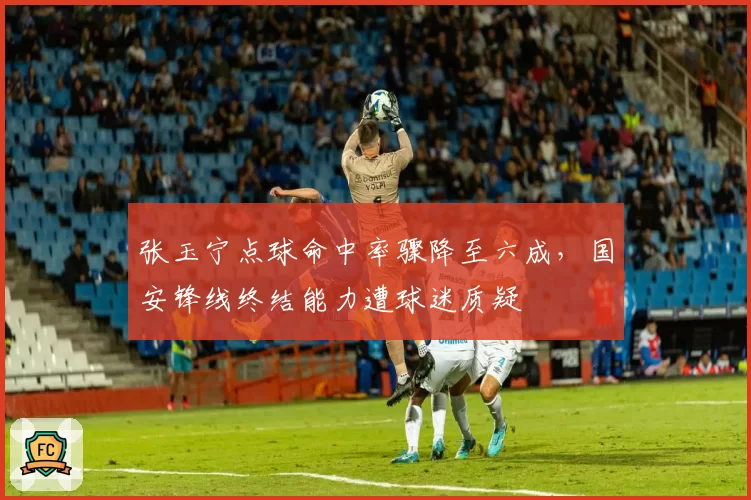 张玉宁点球命中率骤降至六成，国安锋线终结能力遭球迷质疑