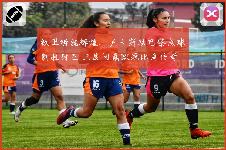 铁卫铸就辉煌：卢卡斯助巴黎点球制胜封王 三度问鼎欧冠比肩传奇