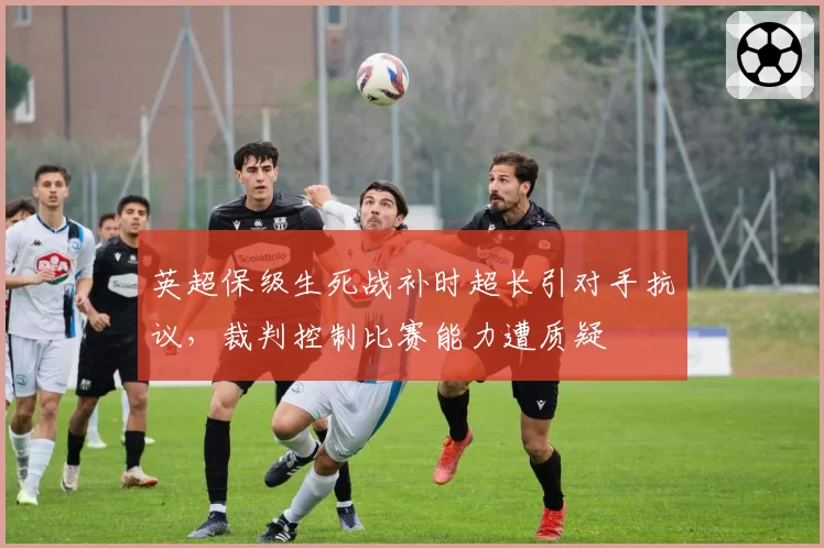 英超保级生死战补时超长引对手抗议，裁判控制比赛能力遭质疑