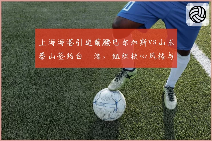 上海海港引进前腰巴尔加斯vs山东泰山签约白昇浩，组织核心风格与传球成功率对比