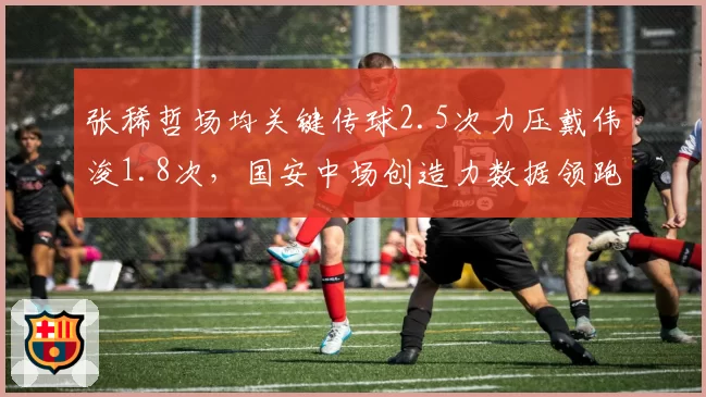 张稀哲场均关键传球2.5次力压戴伟浚1.8次，国安中场创造力数据领跑