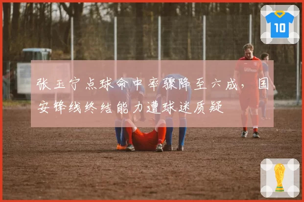 张玉宁点球命中率骤降至六成，国安锋线终结能力遭球迷质疑