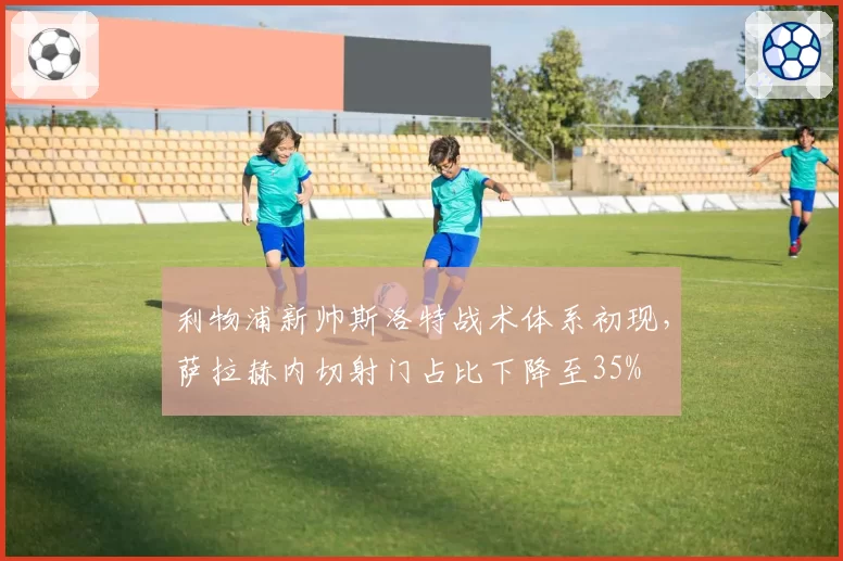 利物浦新帅斯洛特战术体系初现，萨拉赫内切射门占比下降至35%