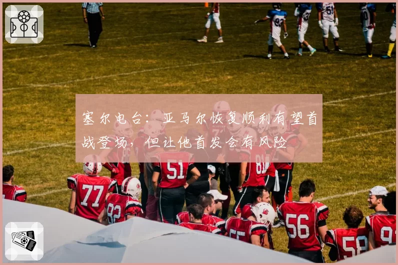塞尔电台:亚马尔恢复顺利有望首战登场,但让他首发会有风险