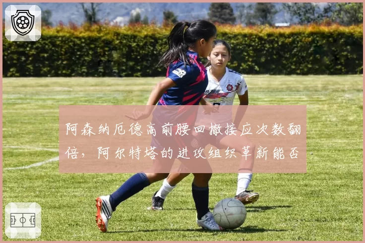 阿森纳厄德高前腰回撤接应次数翻倍，阿尔特塔的进攻组织革新能否破解密集防守？
