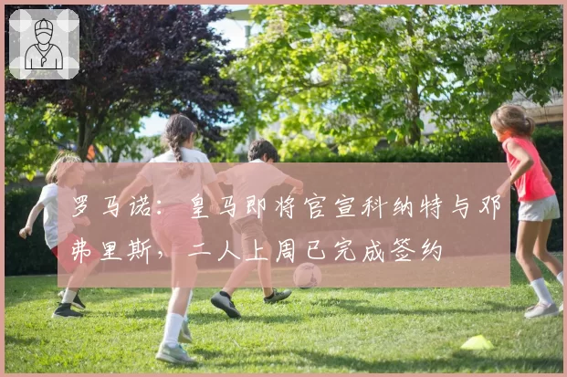 罗马诺：皇马即将官宣科纳特与邓弗里斯，二人上周已完成签约