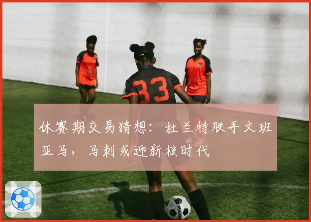 休赛期交易猜想:杜兰特联手文班亚马,马刺或迎新核时代