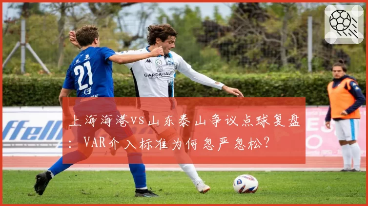 上海海港vs山东泰山争议点球复盘：VAR介入标准为何忽严忽松？