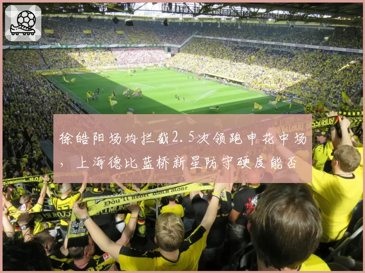 徐皓阳场均拦截2.5次领跑申花中场，上海德比蓝桥新星防守硬度能否锁定主力位置？