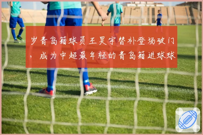 岁青岛籍球员王昊宇替补登场破门，成为中超最年轻的青岛籍进球球员