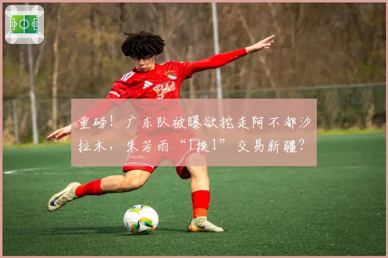 重磅!广东队被曝欲挖走阿不都沙拉木,朱芳雨“1换1”交易新疆?