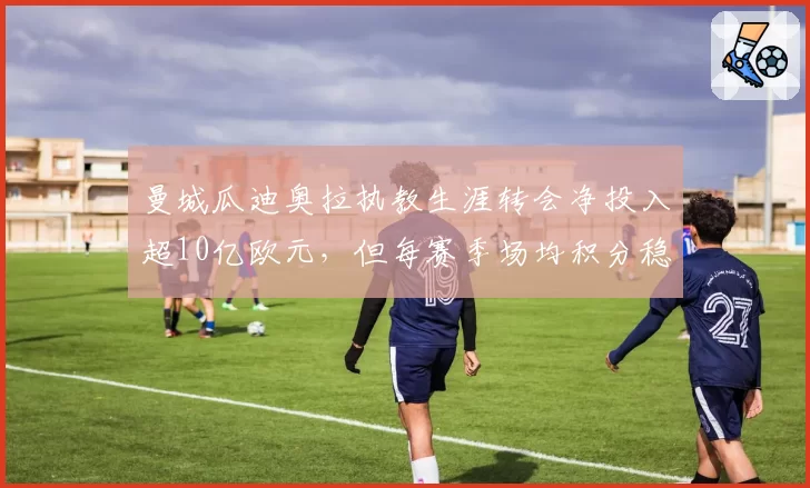 曼城瓜迪奥拉执教生涯转会净投入超10亿欧元,但每赛季场均积分稳定在2.3