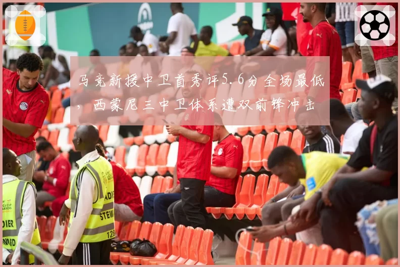 马竞新援中卫首秀评5.6分全场最低,西蒙尼三中卫体系遭双前锋冲击土崩瓦解?