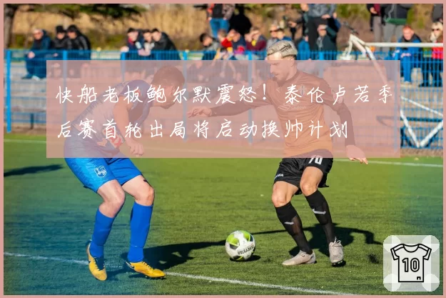 快船老板鲍尔默震怒！泰伦卢若季后赛首轮出局将启动换帅计划