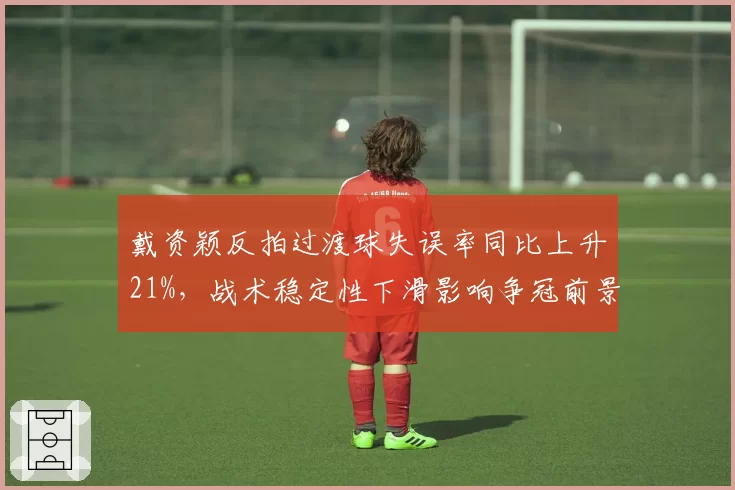 戴资颖反拍过渡球失误率同比上升21%,战术稳定性下滑影响争冠前景