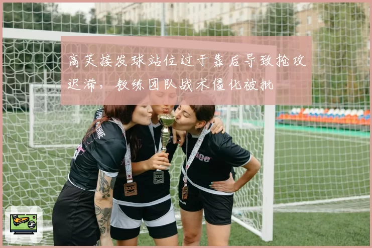 高芙接发球站位过于靠后导致抢攻迟滞，教练团队战术僵化被批
