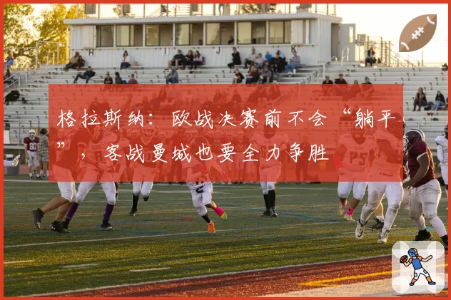 格拉斯纳:欧战决赛前不会“躺平”,客战曼城也要全力争胜