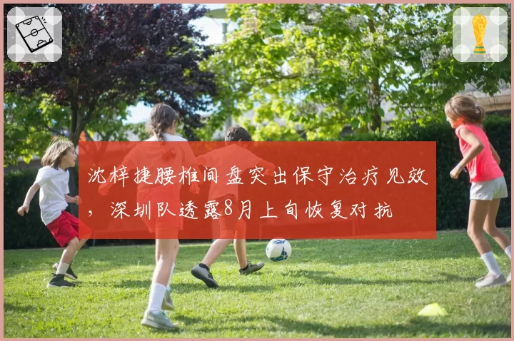沈梓捷腰椎间盘突出保守治疗见效，深圳队透露8月上旬恢复对抗
