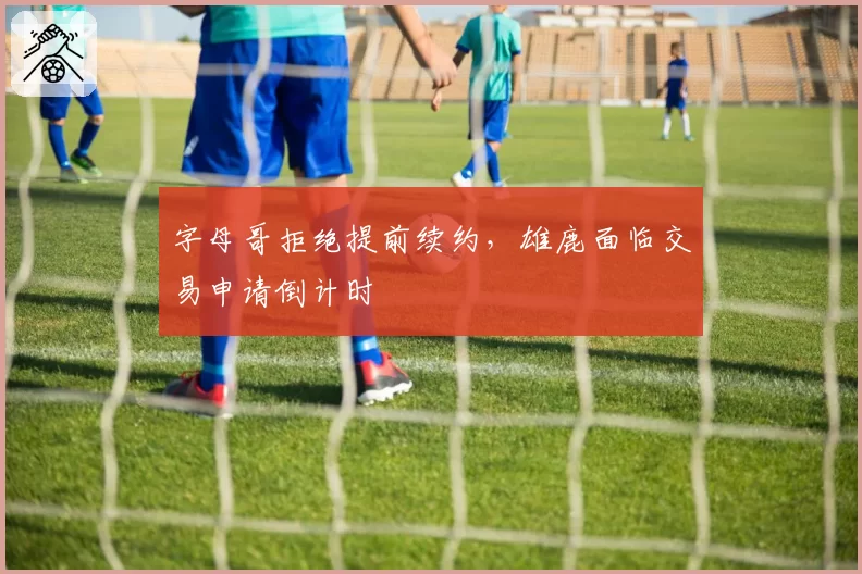 字母哥拒绝提前续约，雄鹿面临交易申请倒计时