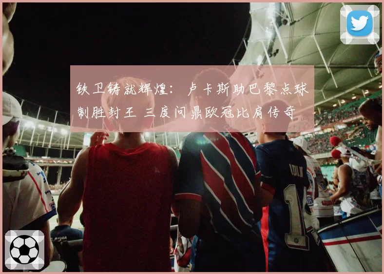 铁卫铸就辉煌：卢卡斯助巴黎点球制胜封王 三度问鼎欧冠比肩传奇