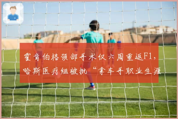 霍肯伯格颈部手术仅六周重返F1,哈斯医疗组被批“拿车手职业生涯冒险”