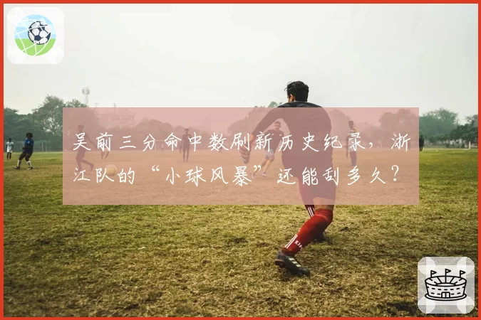 吴前三分命中数刷新历史纪录,浙江队的“小球风暴”还能刮多久?