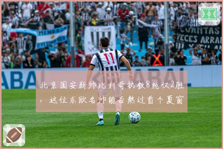 北京国安新帅比利奇执教8轮仅2胜,这位东欧名帅能否熬过首个夏窗?