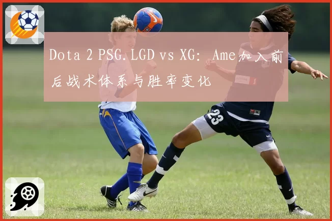 Dota 2 PSG.LGD vs XG:Ame加入前后战术体系与胜率变化