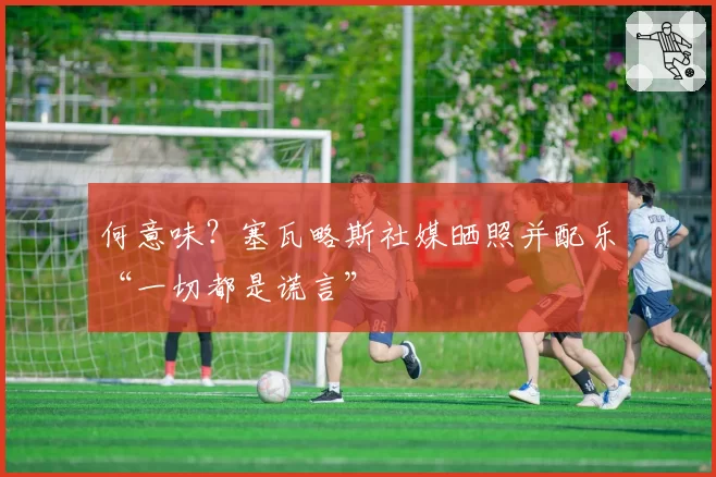 何意味?塞瓦略斯社媒晒照并配乐“一切都是谎言”