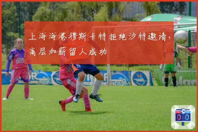上海海港穆斯卡特拒绝沙特邀请，高层加薪留人成功