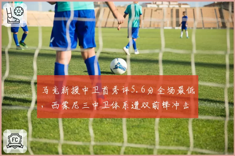 马竞新援中卫首秀评5.6分全场最低,西蒙尼三中卫体系遭双前锋冲击土崩瓦解?