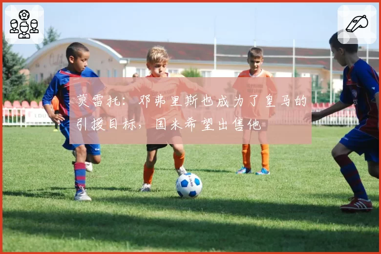莫雷托:邓弗里斯也成为了皇马的引援目标,国米希望出售他