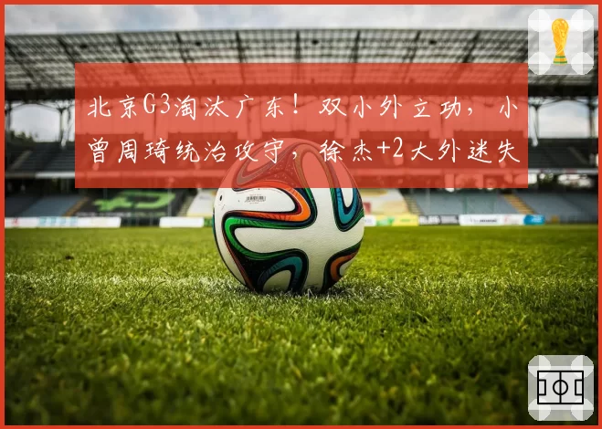 北京G3淘汰广东!双小外立功,小曾周琦统治攻守,徐杰+2大外迷失