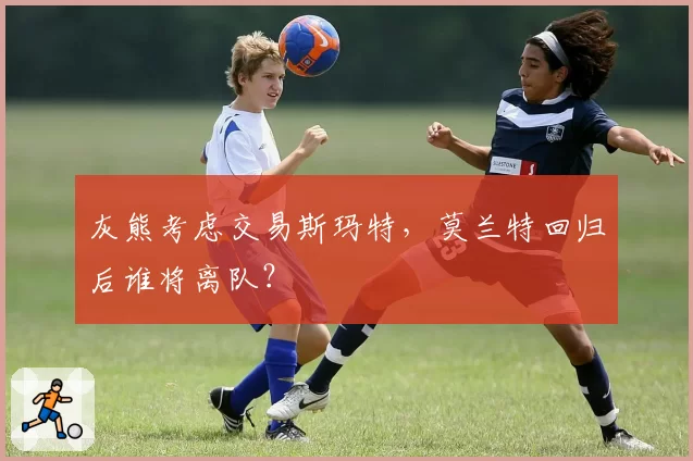 灰熊考虑交易斯玛特,莫兰特回归后谁将离队?