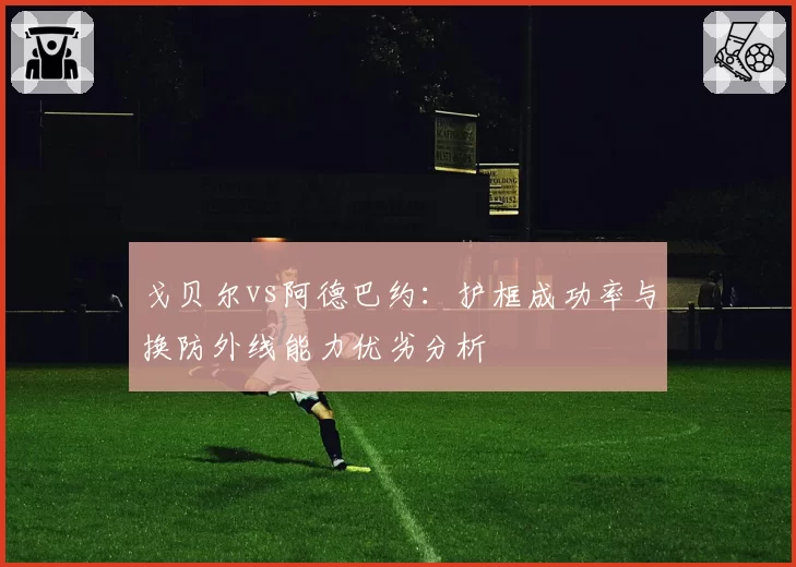 戈贝尔vs阿德巴约：护框成功率与换防外线能力优劣分析
