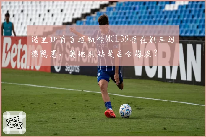 诺里斯直言迈凯伦MCL39存在刹车过热隐患,奥地利站是否会爆发?