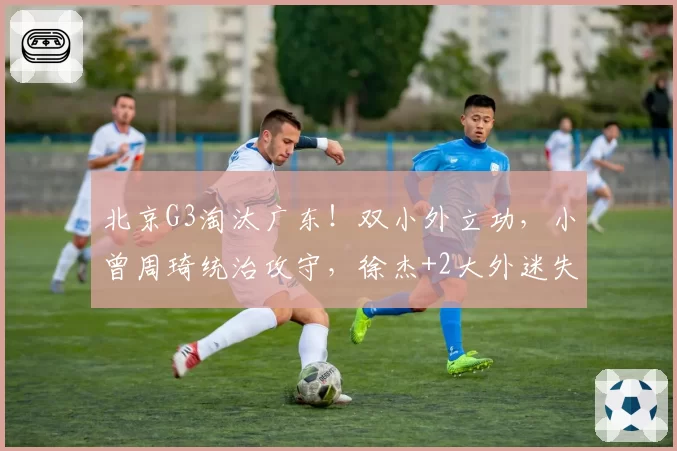 北京G3淘汰广东!双小外立功,小曾周琦统治攻守,徐杰+2大外迷失