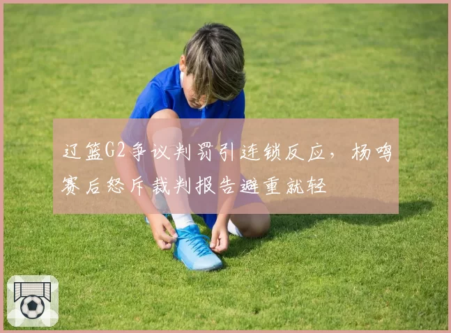 辽篮G2争议判罚引连锁反应,杨鸣赛后怒斥裁判报告避重就轻